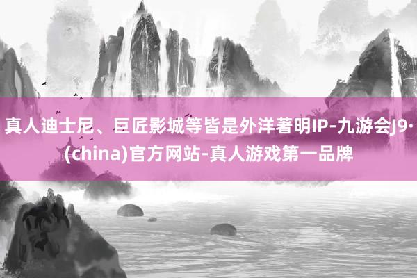 真人迪士尼、巨匠影城等皆是外洋著明IP-九游会J9·(china)官方网站-真人游戏第一品牌