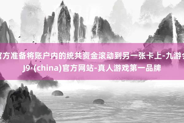 官方准备将账户内的统共资金滚动到另一张卡上-九游会J9·(china)官方网站-真人游戏第一品牌