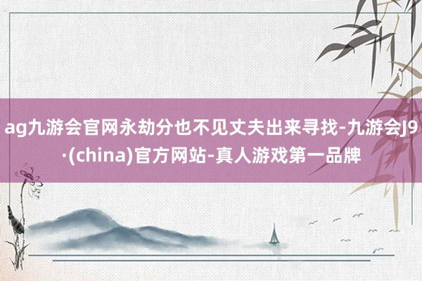 ag九游会官网永劫分也不见丈夫出来寻找-九游会J9·(china)官方网站-真人游戏第一品牌