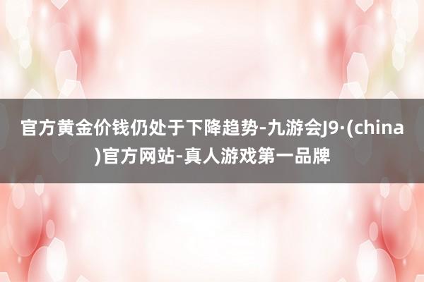 官方黄金价钱仍处于下降趋势-九游会J9·(china)官方网站-真人游戏第一品牌