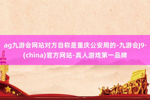 ag九游会网站对方自称是重庆公安局的-九游会J9·(china)官方网站-真人游戏第一品牌