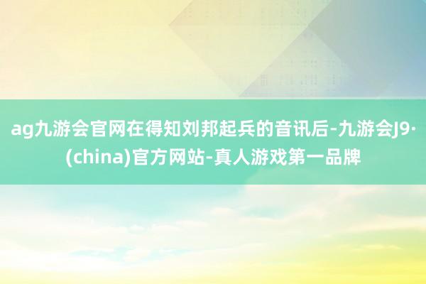 ag九游会官网在得知刘邦起兵的音讯后-九游会J9·(china)官方网站-真人游戏第一品牌