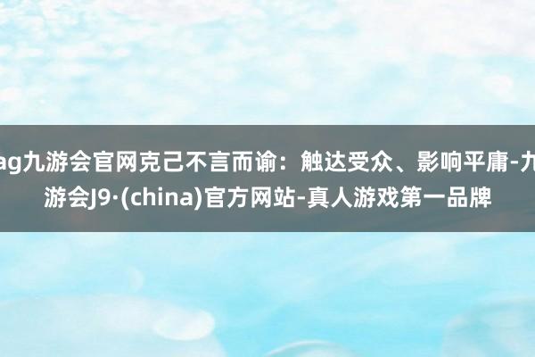 ag九游会官网克己不言而谕：触达受众、影响平庸-九游会J9·(china)官方网站-真人游戏第一品牌