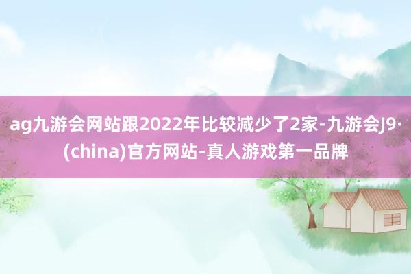 ag九游会网站跟2022年比较减少了2家-九游会J9·(china)官方网站-真人游戏第一品牌