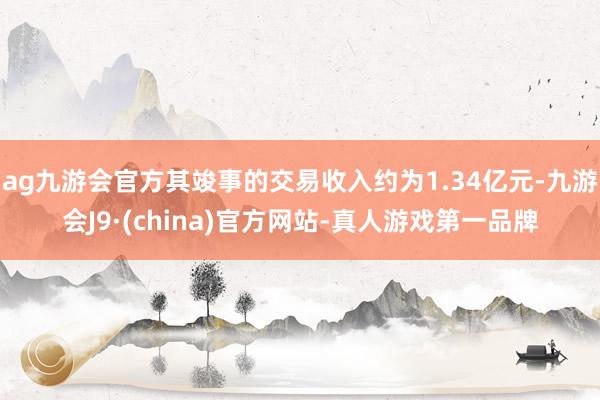 ag九游会官方其竣事的交易收入约为1.34亿元-九游会J9·(china)官方网站-真人游戏第一品牌