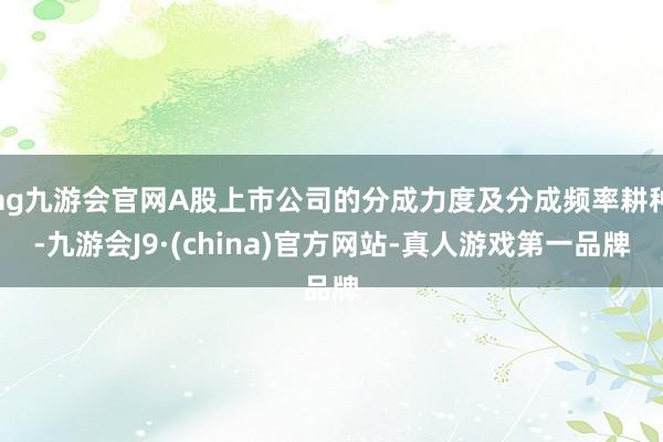 ag九游会官网A股上市公司的分成力度及分成频率耕种-九游会J9·(china)官方网站-真人游戏第一品牌