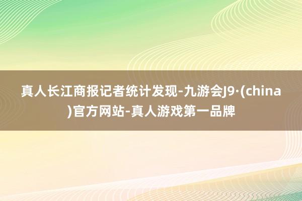 真人　　长江商报记者统计发现-九游会J9·(china)官方网站-真人游戏第一品牌