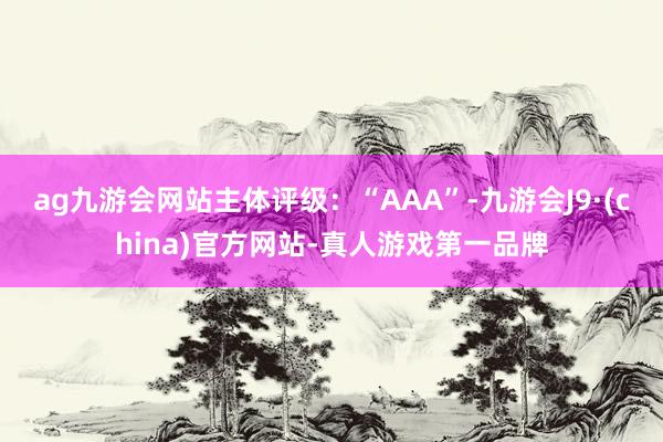 ag九游会网站主体评级：“AAA”-九游会J9·(china)官方网站-真人游戏第一品牌