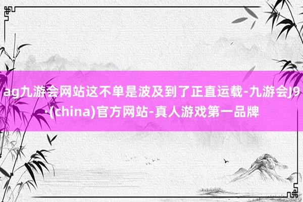 ag九游会网站这不单是波及到了正直运载-九游会J9·(china)官方网站-真人游戏第一品牌