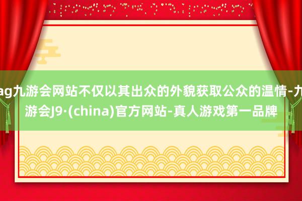 ag九游会网站不仅以其出众的外貌获取公众的温情-九游会J9·(china)官方网站-真人游戏第一品牌