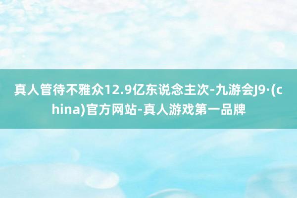 真人管待不雅众12.9亿东说念主次-九游会J9·(china)官方网站-真人游戏第一品牌