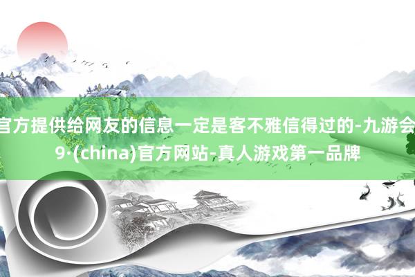 官方提供给网友的信息一定是客不雅信得过的-九游会J9·(china)官方网站-真人游戏第一品牌