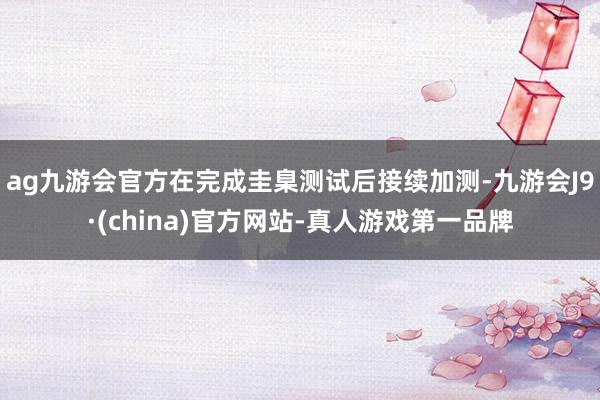 ag九游会官方在完成圭臬测试后接续加测-九游会J9·(china)官方网站-真人游戏第一品牌