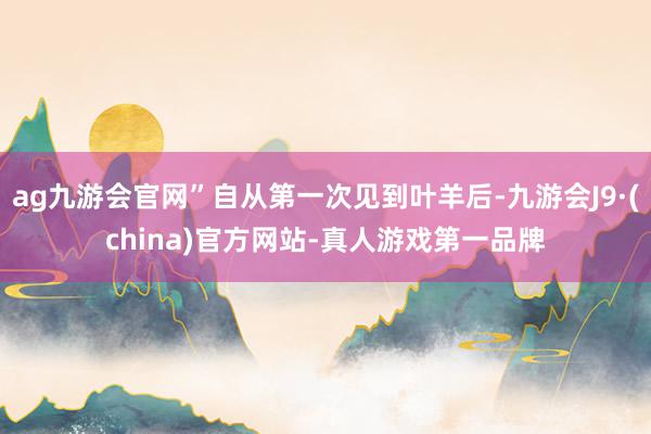 ag九游会官网”自从第一次见到叶羊后-九游会J9·(china)官方网站-真人游戏第一品牌