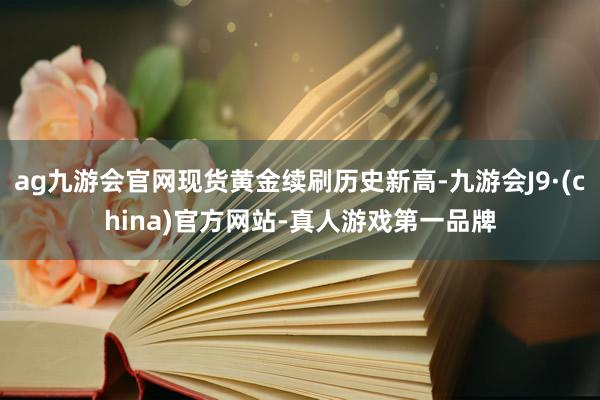 ag九游会官网现货黄金续刷历史新高-九游会J9·(china)官方网站-真人游戏第一品牌