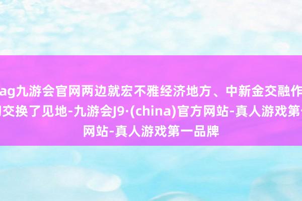 ag九游会官网两边就宏不雅经济地方、中新金交融作等深切交换了见地-九游会J9·(china)官方网站-真人游戏第一品牌