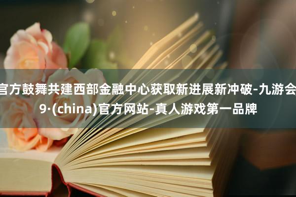 官方鼓舞共建西部金融中心获取新进展新冲破-九游会J9·(china)官方网站-真人游戏第一品牌