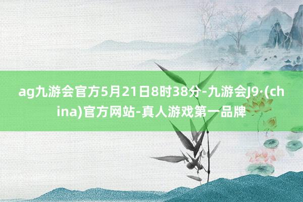 ag九游会官方5月21日8时38分-九游会J9·(china)官方网站-真人游戏第一品牌