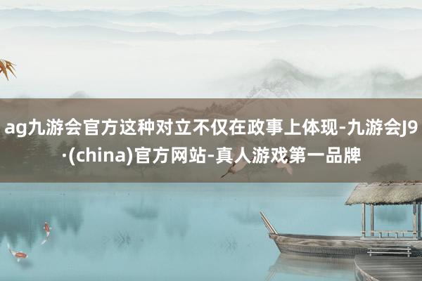 ag九游会官方这种对立不仅在政事上体现-九游会J9·(china)官方网站-真人游戏第一品牌