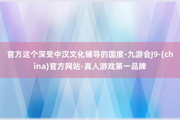 官方这个深受中汉文化辅导的国度-九游会J9·(china)官方网站-真人游戏第一品牌