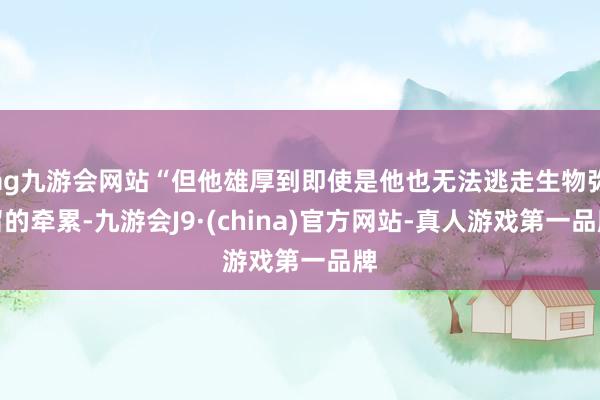 ag九游会网站“但他雄厚到即使是他也无法逃走生物弥留的牵累-九游会J9·(china)官方网站-真人游戏第一品牌