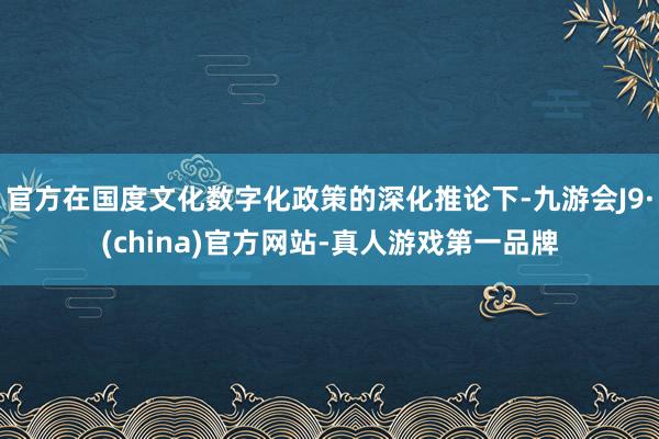 官方在国度文化数字化政策的深化推论下-九游会J9·(china)官方网站-真人游戏第一品牌