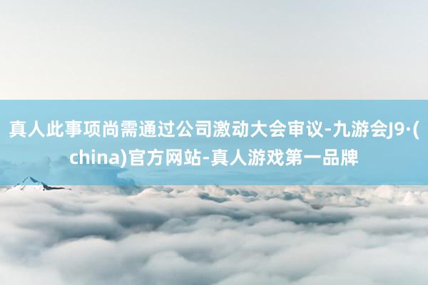 真人此事项尚需通过公司激动大会审议-九游会J9·(china)官方网站-真人游戏第一品牌