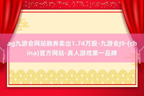 ag九游会网站融券卖出1.74万股-九游会J9·(china)官方网站-真人游戏第一品牌