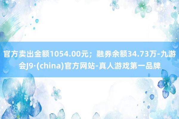 官方卖出金额1054.00元；融券余额34.73万-九游会J9·(china)官方网站-真人游戏第一品牌