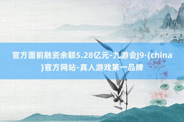 官方面前融资余额5.28亿元-九游会J9·(china)官方网站-真人游戏第一品牌