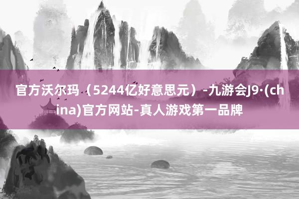 官方沃尔玛（5244亿好意思元）-九游会J9·(china)官方网站-真人游戏第一品牌