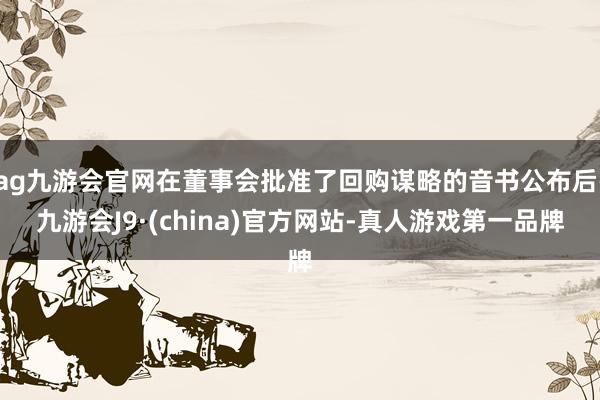 ag九游会官网在董事会批准了回购谋略的音书公布后-九游会J9·(china)官方网站-真人游戏第一品牌