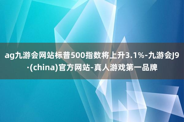 ag九游会网站标普500指数将上升3.1%-九游会J9·(china)官方网站-真人游戏第一品牌