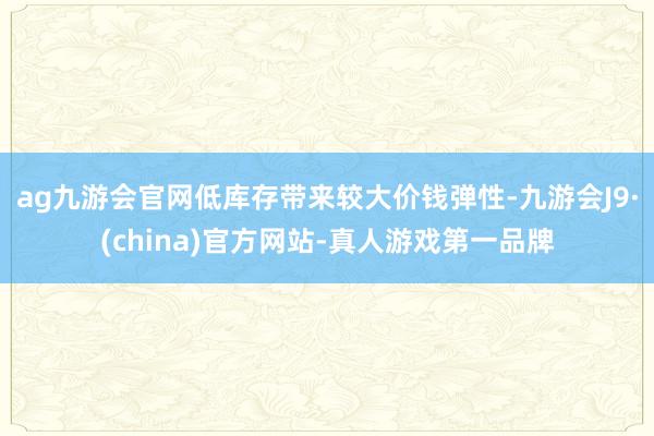 ag九游会官网低库存带来较大价钱弹性-九游会J9·(china)官方网站-真人游戏第一品牌