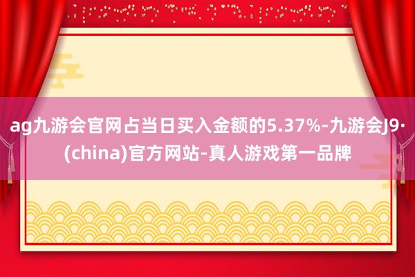 ag九游会官网占当日买入金额的5.37%-九游会J9·(china)官方网站-真人游戏第一品牌