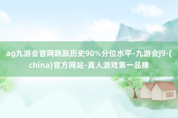 ag九游会官网跳跃历史90%分位水平-九游会J9·(china)官方网站-真人游戏第一品牌