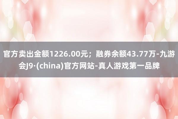 官方卖出金额1226.00元；融券余额43.77万-九游会J9·(china)官方网站-真人游戏第一品牌