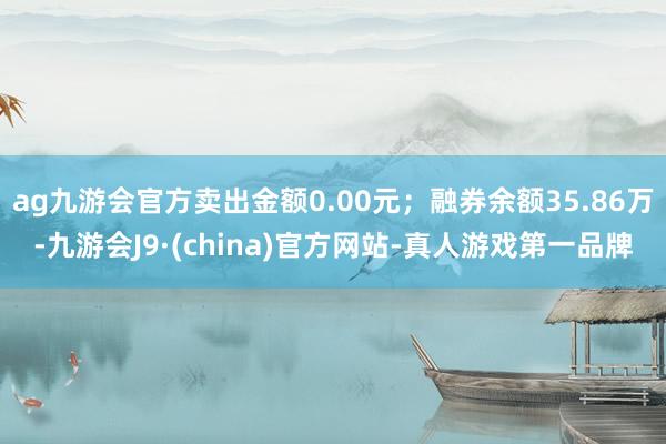 ag九游会官方卖出金额0.00元；融券余额35.86万-九游会J9·(china)官方网站-真人游戏第一品牌