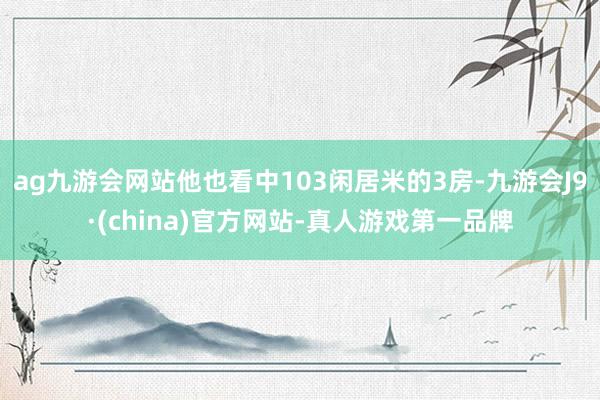 ag九游会网站他也看中103闲居米的3房-九游会J9·(china)官方网站-真人游戏第一品牌