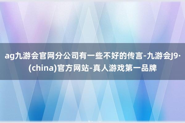 ag九游会官网分公司有一些不好的传言-九游会J9·(china)官方网站-真人游戏第一品牌