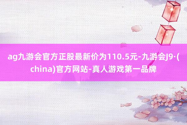 ag九游会官方正股最新价为110.5元-九游会J9·(china)官方网站-真人游戏第一品牌