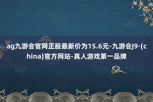 ag九游会官网正股最新价为15.6元-九游会J9·(china)官方网站-真人游戏第一品牌