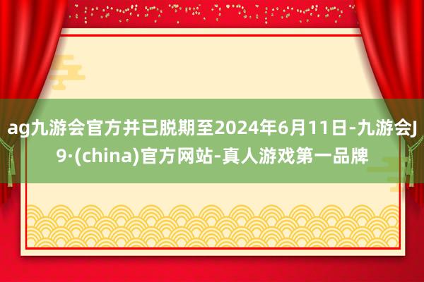 ag九游会官方并已脱期至2024年6月11日-九游会J9·(china)官方网站-真人游戏第一品牌