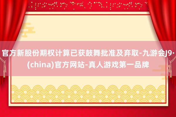 官方新股份期权计算已获鼓舞批准及弃取-九游会J9·(china)官方网站-真人游戏第一品牌