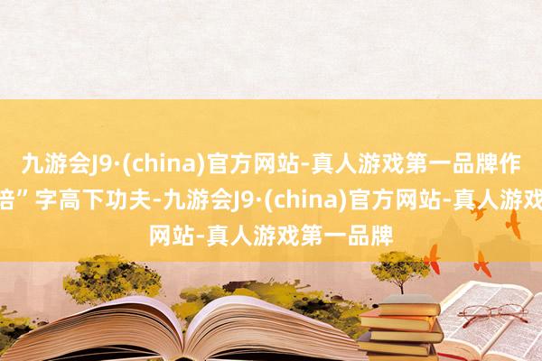 九游会J9·(china)官方网站-真人游戏第一品牌作念到在“培”字高下功夫-九游会J9·(china)官方网站-真人游戏第一品牌