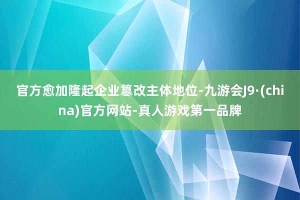 官方愈加隆起企业篡改主体地位-九游会J9·(china)官方网站-真人游戏第一品牌