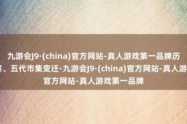 九游会J9·(china)官方网站-真人游戏第一品牌历经40年侦察、五代市集变迁-九游会J9·(china)官方网站-真人游戏第一品牌