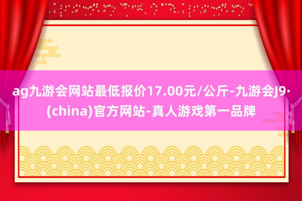 ag九游会网站最低报价17.00元/公斤-九游会J9·(china)官方网站-真人游戏第一品牌