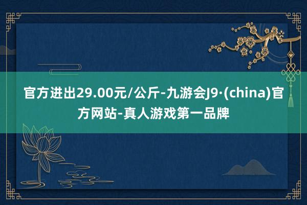 官方进出29.00元/公斤-九游会J9·(china)官方网站-真人游戏第一品牌