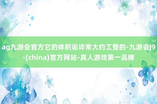 ag九游会官方它的体积诟谇常大约工整的-九游会J9·(china)官方网站-真人游戏第一品牌